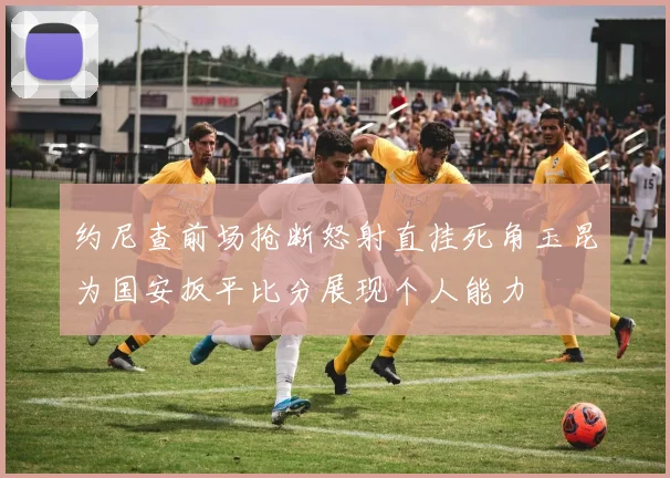 约尼查前场抢断怒射直挂死角玉昆为国安扳平比分展现个人能力