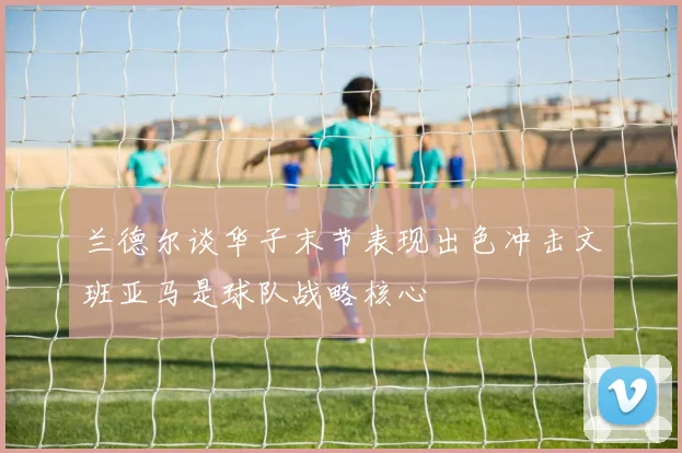 兰德尔谈华子末节表现出色冲击文班亚马是球队战略核心