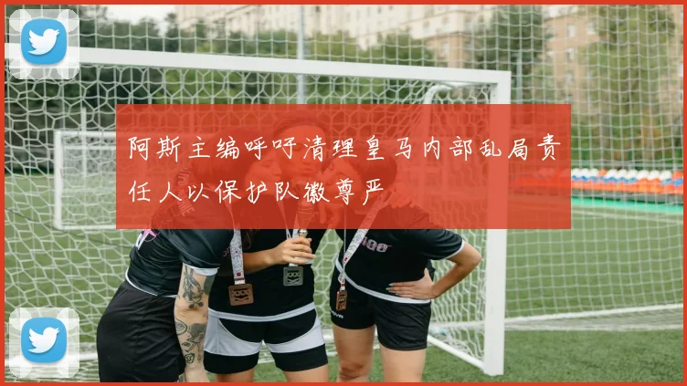 阿斯主编呼吁清理皇马内部乱局责任人以保护队徽尊严