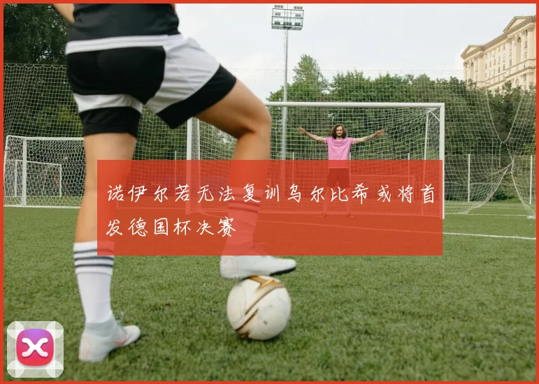 诺伊尔若无法复训乌尔比希或将首发德国杯决赛