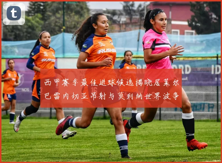 西甲赛季最佳进球候选揭晓居莱尔巴雷内切亚吊射与莫利纳世界波争辉