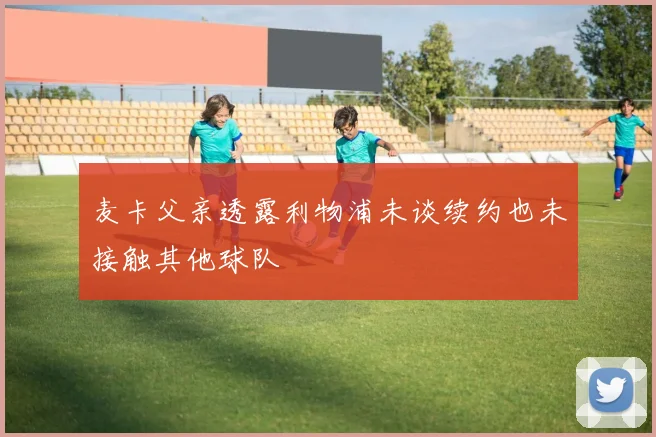麦卡父亲透露利物浦未谈续约也未接触其他球队